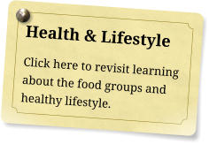 Health & Lifestyle Click here to revisit learning about the food groups and healthy lifestyle.